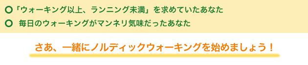 「ウォーキング以上、ランニング未満」を求めていたあなた
 毎日のウォーキングがマンネリ気味だったあなた
さあ、一緒にノルディックウォーキングを始めましょう！